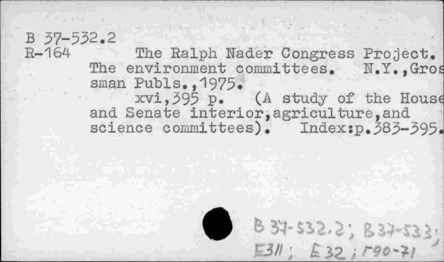 ﻿B 37-532.2
R-164	The Ralph Nader Congress Project.
The environment committees. N.Y.,Gro sman Pubis. ,'1975»
xvi,395 P* (A study of the Hous and Senate interior,agriculture,and science committees). Index:p.383-395
